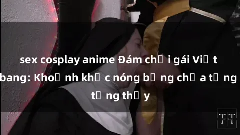 sex cosplay anime Đám chơi gái Việt gangbang: Khoảnh khắc nóng bỏng chưa từng thấy