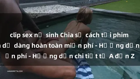 clip sex nữ sinh Chia sẻ cách tải phim sex nhanh chóng và dễ dàng hoàn toàn miễn phí - Hướng dẫn chi tiết từ A đến Z