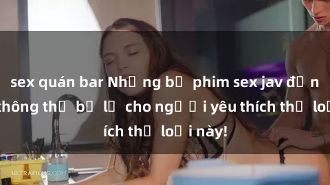 sex quán bar Những bộ phim sex jav đỉnh cao không thể bỏ lỡ cho người yêu thích thể loại này!