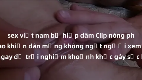 sex việt nam bị hiếp dâm Clip nóng phòng tắm gây xôn xao khiến dân mạng không ngớt người xem! Xem ngay để trải nghiệm khoảnh khắc gây sốc khiến ai cũng phải bất ngờ!