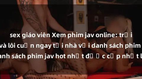 sex giáo viên Xem phim jav online: trải nghiệm hấp dẫn và lôi cuốn ngay tại nhà với danh sách phim jav hot nhất được cập nhật liên tục.