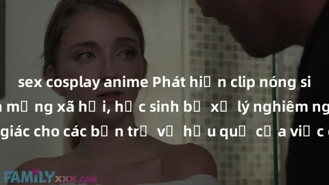 sex cosplay anime Phát hiện clip nóng sinh viên gây sốt trên mạng xã hội, học sinh bị xử lý nghiêm ngặt. Đây là cảnh giác cho các bạn trẻ về hậu quả của việc chia sẻ thông tin trái phép trên internet.