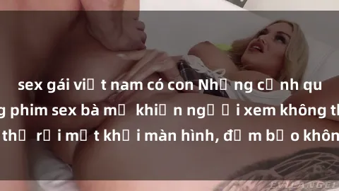 sex gái việt nam có con Những cảnh quay nóng bỏng trong phim sex bà mẹ khiến người xem không thể rời mắt khỏi màn hình, đảm bảo không làm bạn thất vọng!