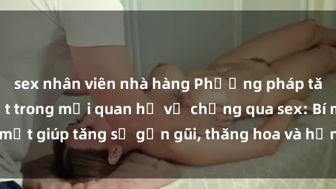 sex nhân viên nhà hàng Phương pháp tăng cường gắn kết trong mối quan hệ vợ chồng qua sex: Bí mật giúp tăng sự gần gũi, thăng hoa và hạnh phúc cho cặp đôi