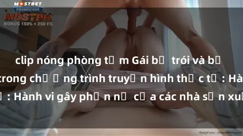 clip nóng phòng tắm Gái bị trói và bị ép buộc làm tình trong chương trình truyền hình thực tế: Hành vi gây phẫn nộ của các nhà sản xuất và người xem.