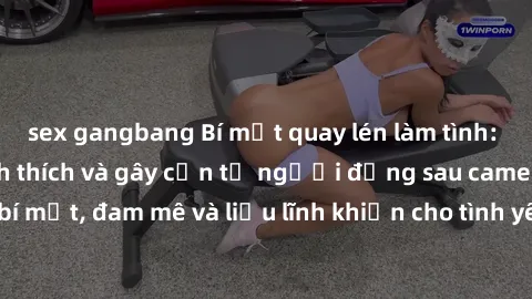 sex gangbang Bí mật quay lén làm tình: Câu chuyện đầy kích thích và gây cấn từ người đứng sau camera. Hành động bí mật, đam mê và liều lĩnh khiến cho tình yêu trở nên mãnh liệt hơn bao giờ hết.