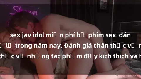 sex jav idol miễn phí bộ phim sex  đáng xem không thể bỏ lỡ trong năm nay. Đánh giá chân thực về những tác phẩm đầy kích thích và hấp dẫn này.