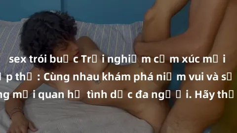sex trói buộc Trải nghiệm cảm xúc mới mẻ với làm tình tập thể: Cùng nhau khám phá niềm vui và sự mãnh liệt trong mối quan hệ tình dục đa người. Hãy thử ngay để biết cảm giác thú vị này!