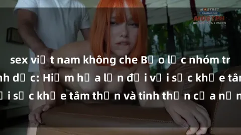 sex việt nam không che Bạo lực nhóm trong các hành vi tình dục: Hiểm họa lớn đối với sức khỏe tâm thần và tinh thần của nạn nhân.