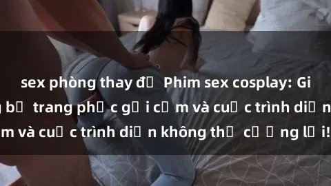 sex phòng thay đồ Phim sex cosplay: Giấc mơ  cùng những bộ trang phục gợi cảm và cuộc trình diễn không thể cưỡng lại!
