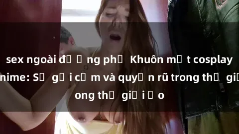 sex ngoài đường phố Khuôn mặt cosplay sex anime: Sự gợi cảm và quyến rũ trong thế giới ảo