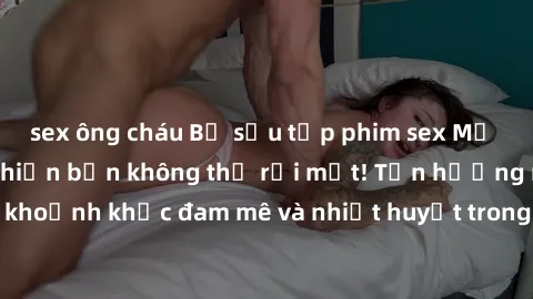 sex ông cháu Bộ sưu tập phim sex Mỹ hot nhất năm nay khiến bạn không thể rời mắt! Tận hưởng những khoảnh khắc đam mê và nhiệt huyết trong các tác phẩm nóng bỏng này!