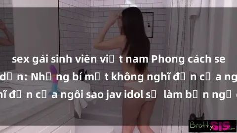 sex gái sinh viên việt nam Phong cách sex jav idol siêu hấp dẫn: Những bí mật không nghĩ đến của ngôi sao jav idol sẽ làm bạn ngạc nhiên!