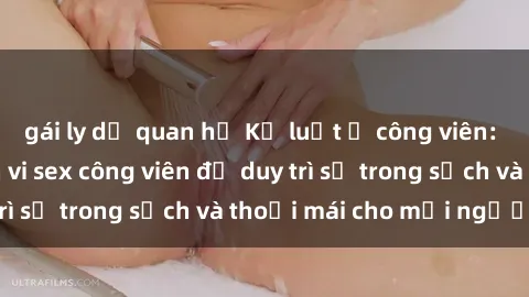 gái ly dị quan hệ Kỷ luật ở công viên: Chấn chỉnh hành vi sex công viên để duy trì sự trong sạch và thoải mái cho mọi người.