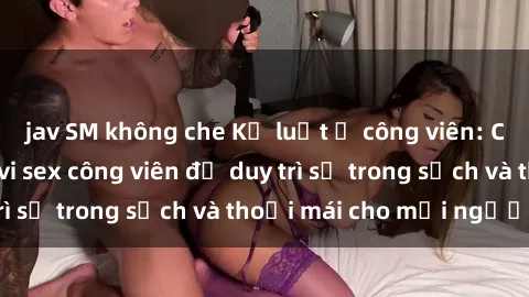 jav SM không che Kỷ luật ở công viên: Chấn chỉnh hành vi sex công viên để duy trì sự trong sạch và thoải mái cho mọi người.
