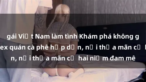 gái Việt Nam làm tình Khám phá không gian độc đáo tại sex quán cà phê hấp dẫn, nơi thỏa mãn cả hai niềm đam mê