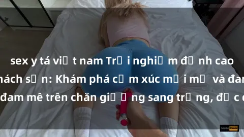 sex y tá việt nam Trải nghiệm đỉnh cao tình yêu tại sex khách sạn: Khám phá cảm xúc mới mẻ và đam mê trên chăn giường sang trọng, độc đáo, không giới hạn.
