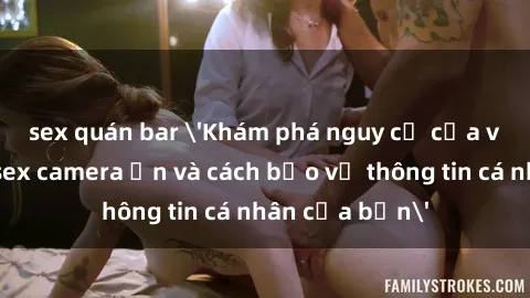 sex quán bar 'Khám phá nguy cơ của việc sử dụng sex camera ẩn và cách bảo vệ thông tin cá nhân của bạn'