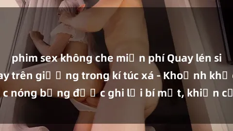 phim sex không che miễn phí Quay lén sinh viên làm tình ngay trên giường trong kí túc xá - Khoảnh khắc nóng bỏng được ghi lại bí mật, khiến cả trường học xôn xao.