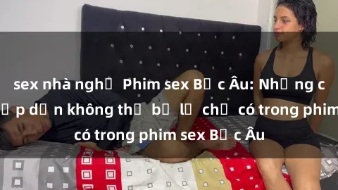 sex nhà nghỉ Phim sex Bắc Âu: Những cảnh nóng hấp dẫn không thể bỏ lỡ chỉ có trong phim sex Bắc Âu