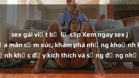 sex gái việt bị lộ clip Xem ngay sex jav không che để thỏa mãn cảm xúc, khám phá những khoảnh khắc đầy kích thích và sống động nhất chỉ trong click!