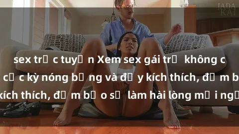 sex trực tuyến Xem sex gái trẻ không che hấp dẫn nhất, cực kỳ nóng bỏng và đầy kích thích, đảm bảo sẽ làm hài lòng mọi người!