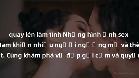 quay lén làm tình Những hình ảnh sex gái sinh viên Việt Nam khiến nhiều người ngưỡng mộ và thèm khát. Cùng khám phá vẻ đẹp gợi cảm và quyến rũ của những cô gái trẻ này.