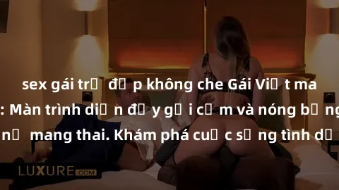 sex gái trẻ đẹp không che Gái Việt mang bầu và làm tình: Màn trình diễn đầy gợi cảm và nóng bỏng của phụ nữ mang thai. Khám phá cuộc sống tình dục đầy hấp dẫn và mới lạ của họ!