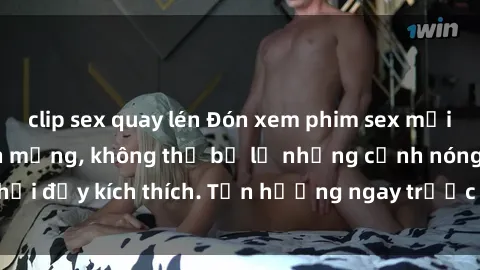clip sex quay lén Đón xem phim