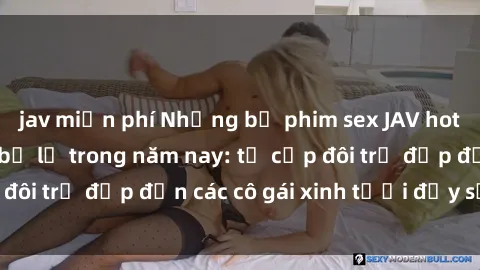 jav miễn phí Những bộ phim sex JAV hot nhất không thể bỏ lỡ trong năm nay: từ cặp đôi trẻ đẹp đến các cô gái xinh tươi đầy sức hút.