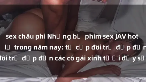 sex châu phi Những bộ phim sex JAV hot nhất không thể bỏ lỡ trong năm nay: từ cặp đôi trẻ đẹp đến các cô gái xinh tươi đầy sức hút.