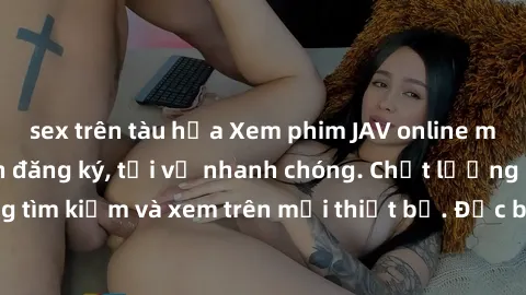 sex trên tàu hỏa Xem phim JAV online miễn phí không cần đăng ký, tải về nhanh chóng. Chất lượng HD, dễ dàng tìm kiếm và xem trên mọi thiết bị. Đặc biệt, không quảng cáo làm phiền.