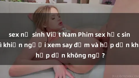 sex nữ sinh Việt Nam Phim sex học sinh: Điều gì khiến người xem say đắm và hấp dẫn không ngờ?
