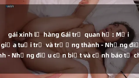 gái xinh lộ hàng Gái trẻ quan hệ: Mối quan hệ khác biệt giữa tuổi trẻ và trưởng thành - Những điều cần biết và cảnh báo từ chuyên gia