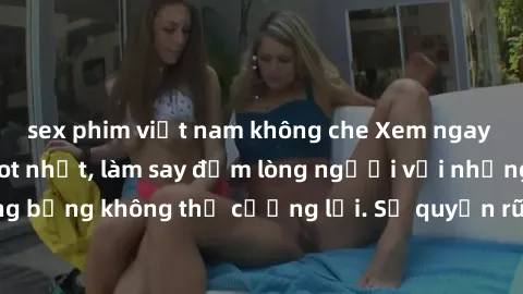 sex phim việt nam không che Xem ngay bộ phim sex milf hot nhất, làm say đắm lòng người với những cảnh nóng bỏng không thể cưỡng lại. Sự quyến rũ của MILF sẽ khiến bạn mãnh liệt!