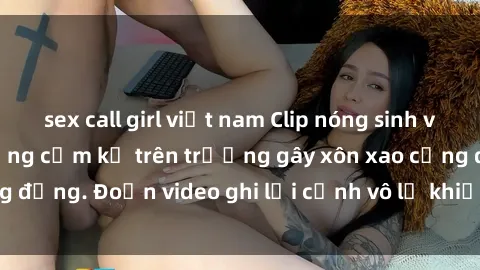 sex call girl việt nam Clip nóng sinh viên gây sốc: Hành động cấm kỵ trên trường gây xôn xao cộng đồng. Đoạn video ghi lại cảnh vô lễ khiến dư luận bức xúc.