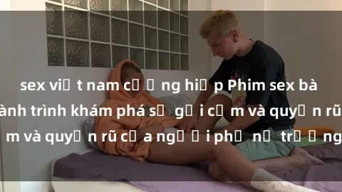 sex việt nam cưỡng hiếp Phim sex bà mẹ nóng bỏng: Hành trình khám phá sự gợi cảm và quyến rũ của người phụ nữ trưởng thành.