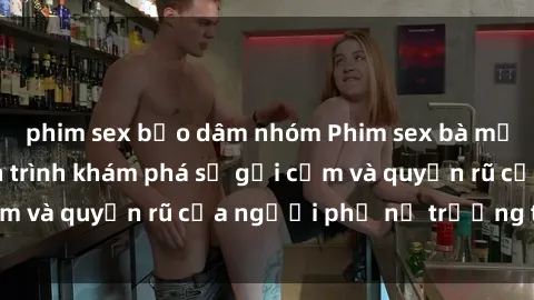phim sex bạo dâm nhóm Phim sex bà mẹ nóng bỏng: Hành trình khám phá sự gợi cảm và quyến rũ của người phụ nữ trưởng thành.