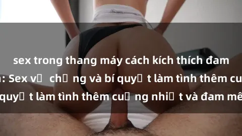 sex trong thang máy cách kích thích đam mê trong hôn nhân: Sex vợ chồng và bí quyết làm tình thêm cuồng nhiệt và đam mê