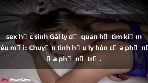sex học sinh Gái ly dị quan hệ tìm kiếm tình yêu mới: Chuyện tình hậu ly hôn của phụ nữ trẻ.