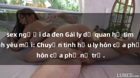 sex người da đen Gái ly dị quan hệ tìm kiếm tình yêu mới: Chuyện tình hậu ly hôn của phụ nữ trẻ.