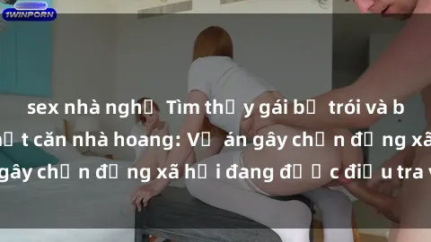 sex nhà nghỉ Tìm thấy gái bị trói và bị hiếp dâm trong một căn nhà hoang: Vụ án gây chấn động xã hội đang được điều tra vào.