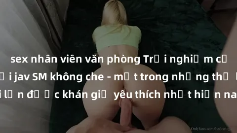 sex nhân viên văn phòng Trải nghiệm cảm xúc thăng hoa với jav SM không che - một trong những thể loại phim người lớn được khán giả yêu thích nhất hiện nay. Đảm bảo đem lại sự hấp dẫn, kích thích tối đ