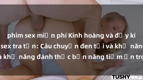 phim sex miễn phí Kinh hoàng và đầy kích thích với phim sex tra tấn: Câu chuyện đen tối và khả năng đánh thức bản năng tiềm ẩn trong con người