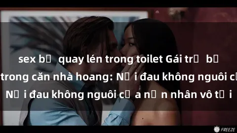 sex bị quay lén trong toilet Gái trẻ bị hiếp dâm bạo lực trong căn nhà hoang: Nỗi đau không nguôi của nạn nhân vô tội