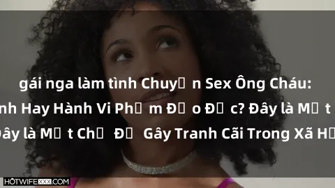 gái nga làm tình Chuyện Sex Ông Cháu: Mối Quan Hệ Gia Đình Hay Hành Vi Phạm Đạo Đức? Đây là Một Chủ Đề Gây Tranh Cãi Trong Xã Hội Hiện Nay.