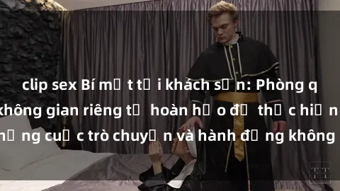 clip sex Bí mật tại khách sạn: Phòng quay lén khép kín, không gian riêng tư hoàn hảo để thực hiện những cuộc trò chuyện và hành động không bị người khác phát hiện.