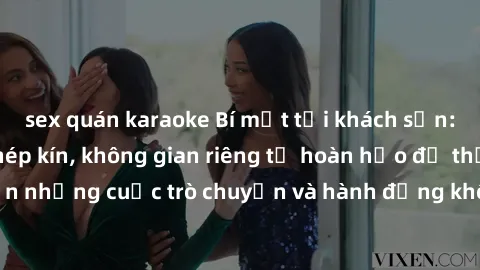 sex quán karaoke Bí mật tại khách sạn: Phòng quay lén khép kín, không gian riêng tư hoàn hảo để thực hiện những cuộc trò chuyện và hành động không bị người khác phát hiện.