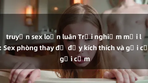 truyện sex loạn luân Trải nghiệm mới lạ: Sex phòng thay đồ đầy kích thích và gợi cảm