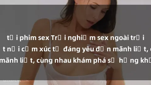 tải phim sex Trải nghiệm sex ngoài trời: Khi thiên nhiên kết nối cảm xúc từ đáng yêu đến mãnh liệt, cùng nhau khám phá sự hứng khởi và thú vị.